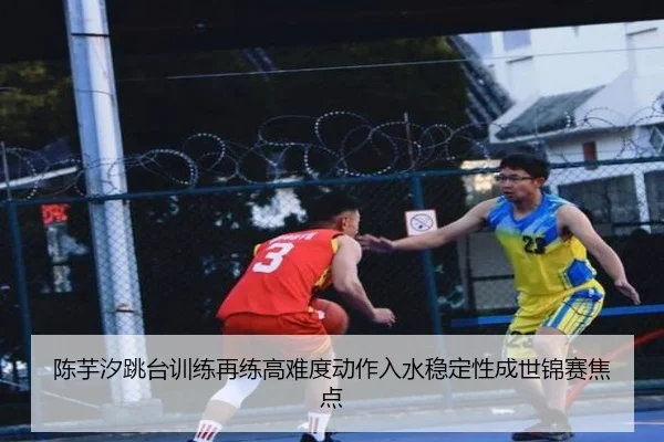 陈芋汐跳台训练再练高难度动作入水稳定性成世锦赛焦点